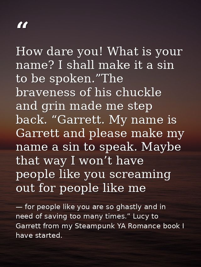 How dare you! What is your name? I shall make it a sin to be spoken.”The braveness of his chuckle and grin made me step  — for people like you are so ghastly and in need of saving too many times.” Lucy to Garrett from my Steampunk YA Romance book I have started.