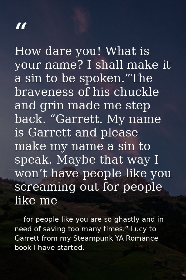 How dare you! What is your name? I shall make it a sin to be spoken.”The braveness of his chuckle and grin made me step  — for people like you are so ghastly and in need of saving too many times.” Lucy to Garrett from my Steampunk YA Romance book I have started.