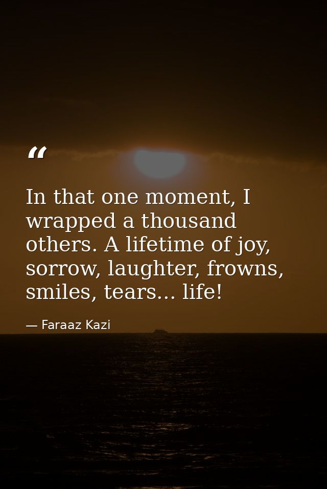 In that one moment, I wrapped a thousand others. A lifetime of joy, sorrow, laughter, frowns, smiles, tears... life! — Faraaz Kazi