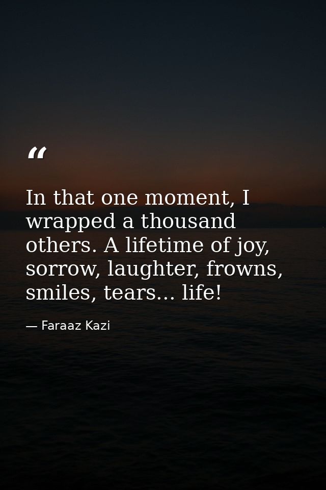 In that one moment, I wrapped a thousand others. A lifetime of joy, sorrow, laughter, frowns, smiles, tears... life! — Faraaz Kazi