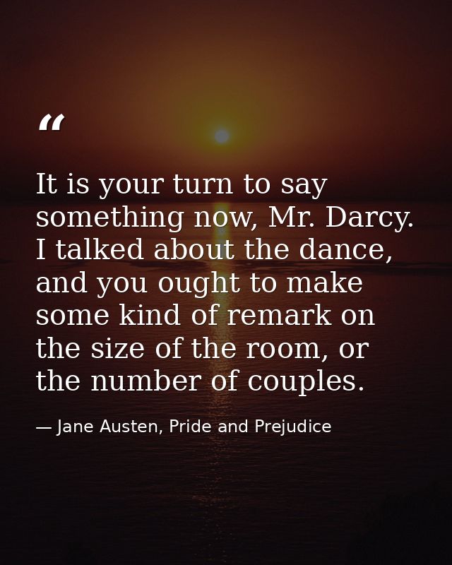 It is your turn to say something now, Mr. Darcy. I talked about the dance, and you ought to make some kind of remark on  — Jane Austen, Pride and Prejudice