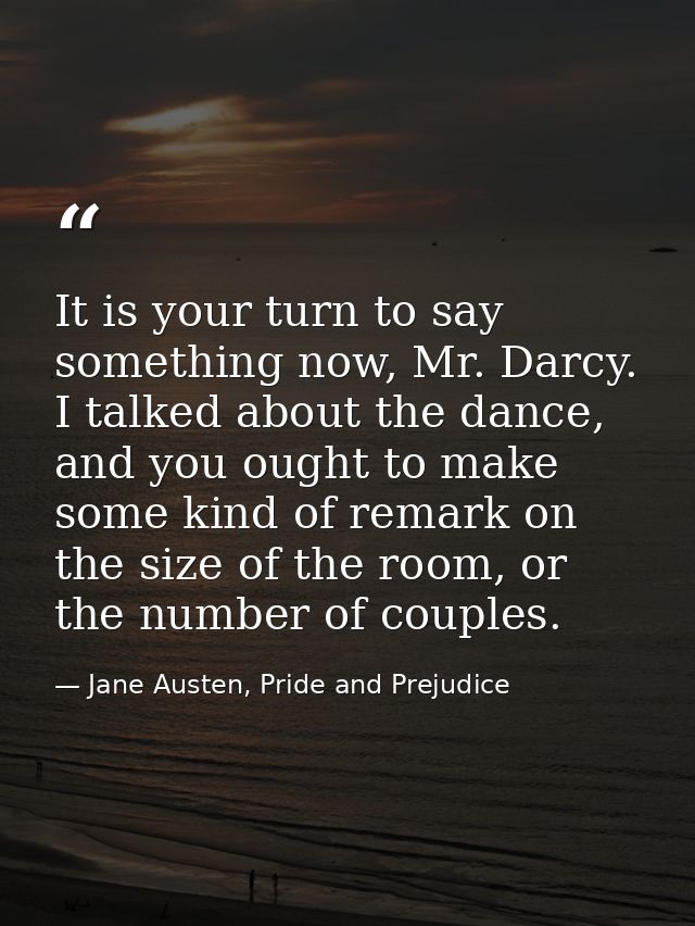 It is your turn to say something now, Mr. Darcy. I talked about the dance, and you ought to make some kind of remark on  — Jane Austen, Pride and Prejudice