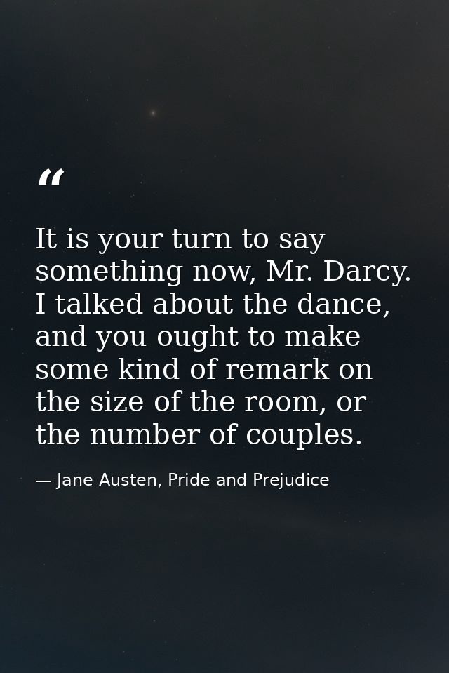 It is your turn to say something now, Mr. Darcy. I talked about the dance, and you ought to make some kind of remark on  — Jane Austen, Pride and Prejudice