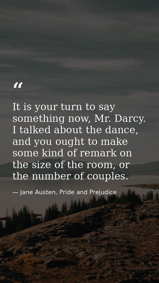 It is your turn to say something now, Mr. Darcy. I talked about the dance, and you ought to make some kind of remark on  — Jane Austen, Pride and Prejudice