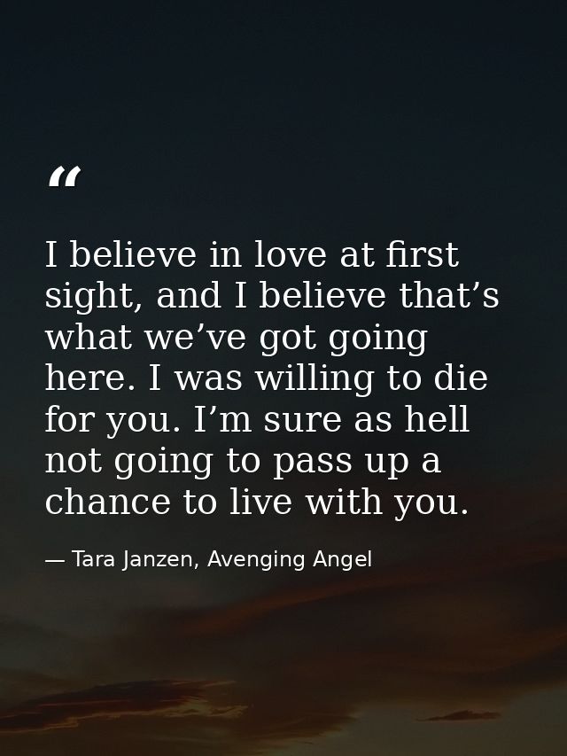 I believe in love at first sight, and I believe that’s what we’ve got going here. I was willing to die for you. I’m sure — Tara Janzen, Avenging Angel