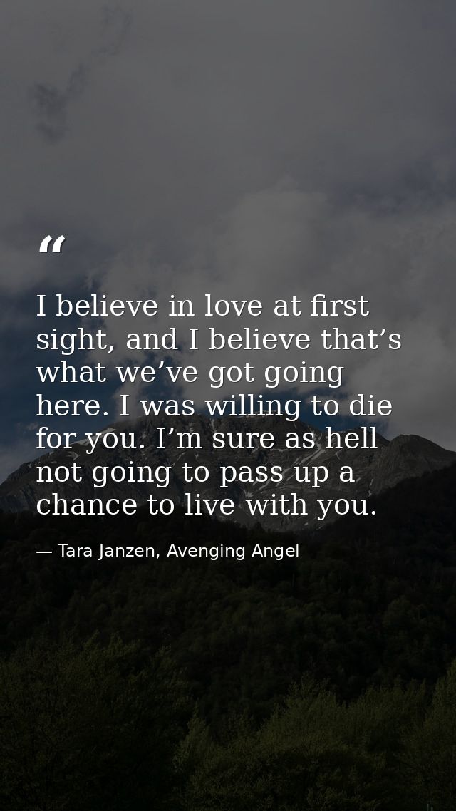 I believe in love at first sight, and I believe that’s what we’ve got going here. I was willing to die for you. I’m sure — Tara Janzen, Avenging Angel