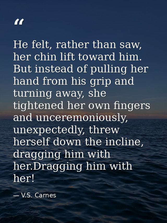 He felt, rather than saw, her chin lift toward him. But instead of pulling her hand from his grip and turning away, she  — V.S. Carnes