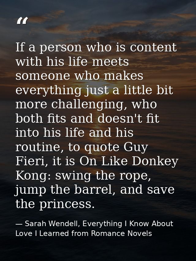 If a person who is content with his life meets someone who makes everything just a little bit more challenging, who both — Sarah Wendell, Everything I Know About Love I Learned from Romance Novels