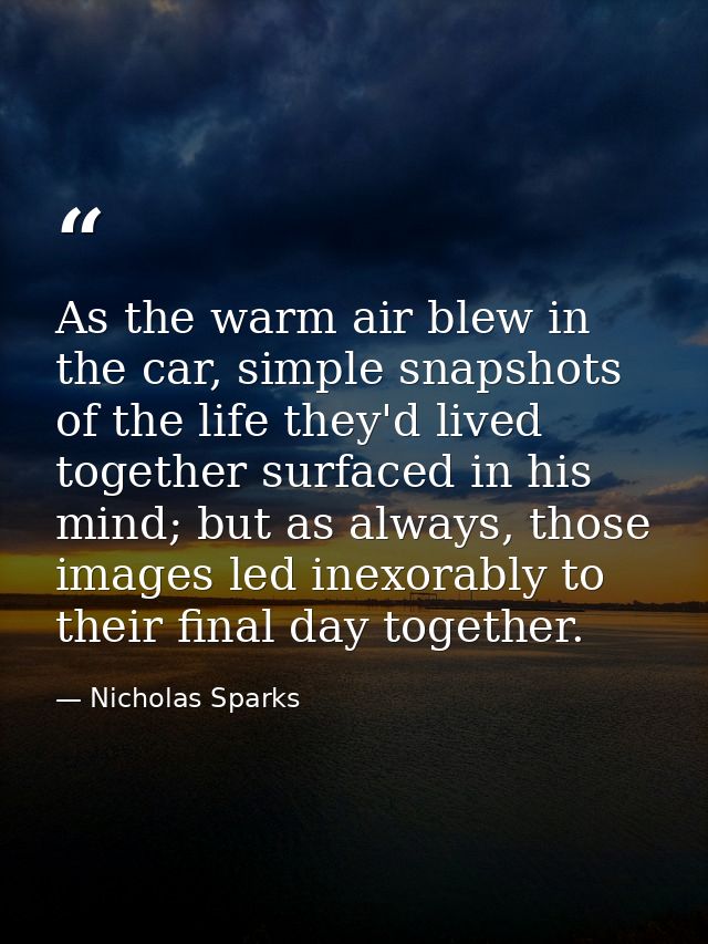 As the warm air blew in the car, simple snapshots of the life they'd lived together surfaced in his mind; but as always, — Nicholas Sparks