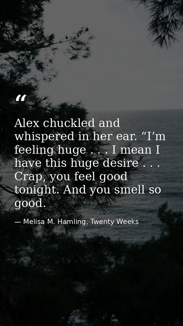 Alex chuckled and whispered in her ear. “I’m feeling huge . . . I mean I have this huge desire . . . Crap, you feel good — Melisa M. Hamling, Twenty Weeks