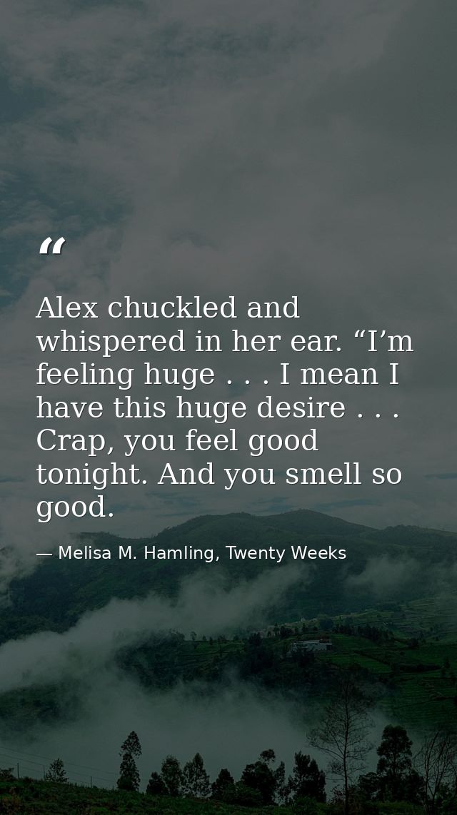 Alex chuckled and whispered in her ear. “I’m feeling huge . . . I mean I have this huge desire . . . Crap, you feel good — Melisa M. Hamling, Twenty Weeks