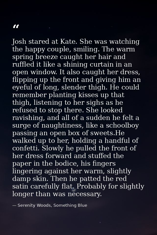 Josh stared at Kate. She was watching the happy couple, smiling. The warm spring breeze caught her hair and ruffled it l — Serenity Woods, Something Blue