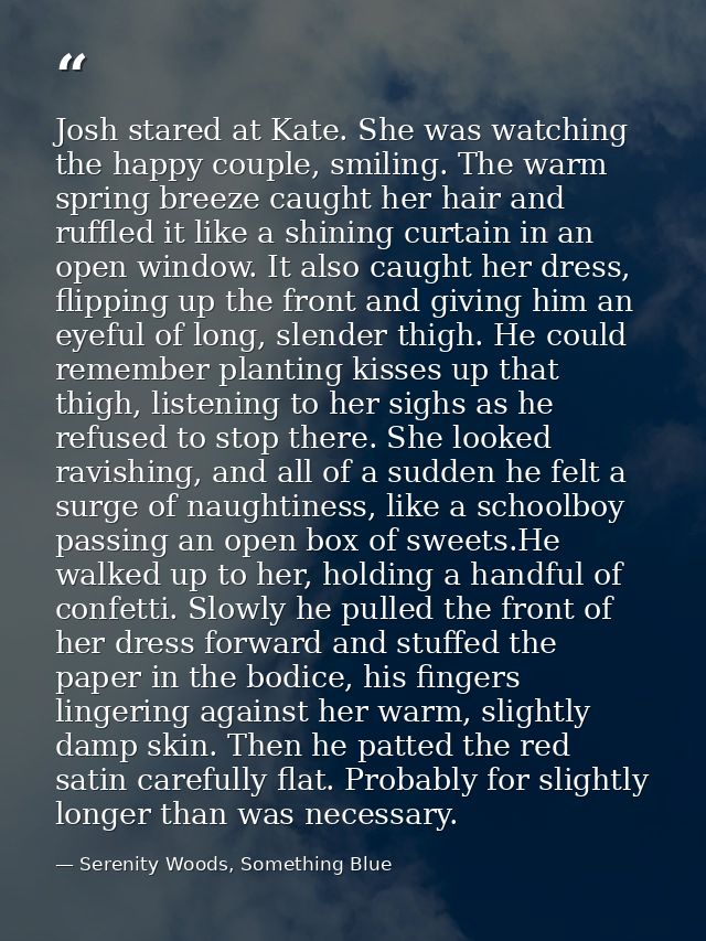 Josh stared at Kate. She was watching the happy couple, smiling. The warm spring breeze caught her hair and ruffled it l — Serenity Woods, Something Blue