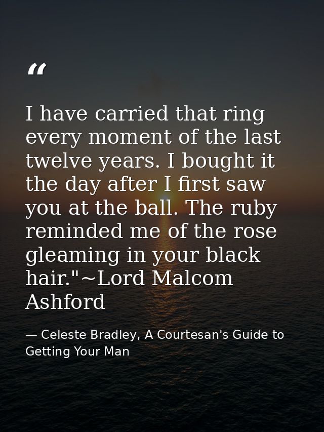 I have carried that ring every moment of the last twelve years. I bought it the day after I first saw you at the ball. T — Celeste Bradley, A Courtesan's Guide to Getting Your Man
