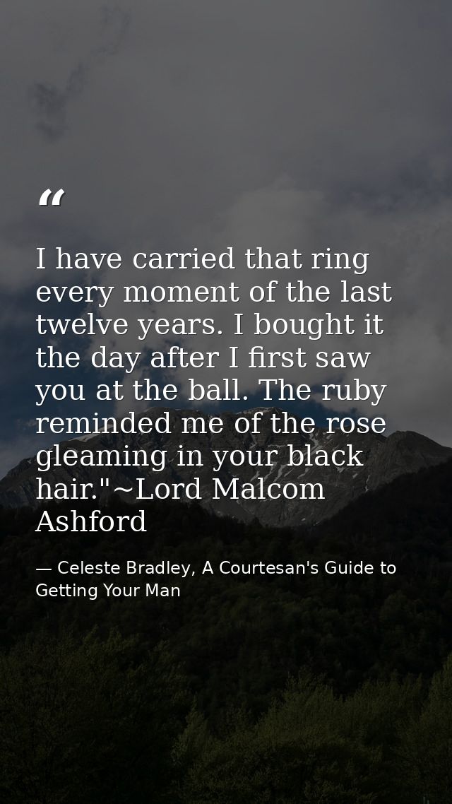 I have carried that ring every moment of the last twelve years. I bought it the day after I first saw you at the ball. T — Celeste Bradley, A Courtesan's Guide to Getting Your Man