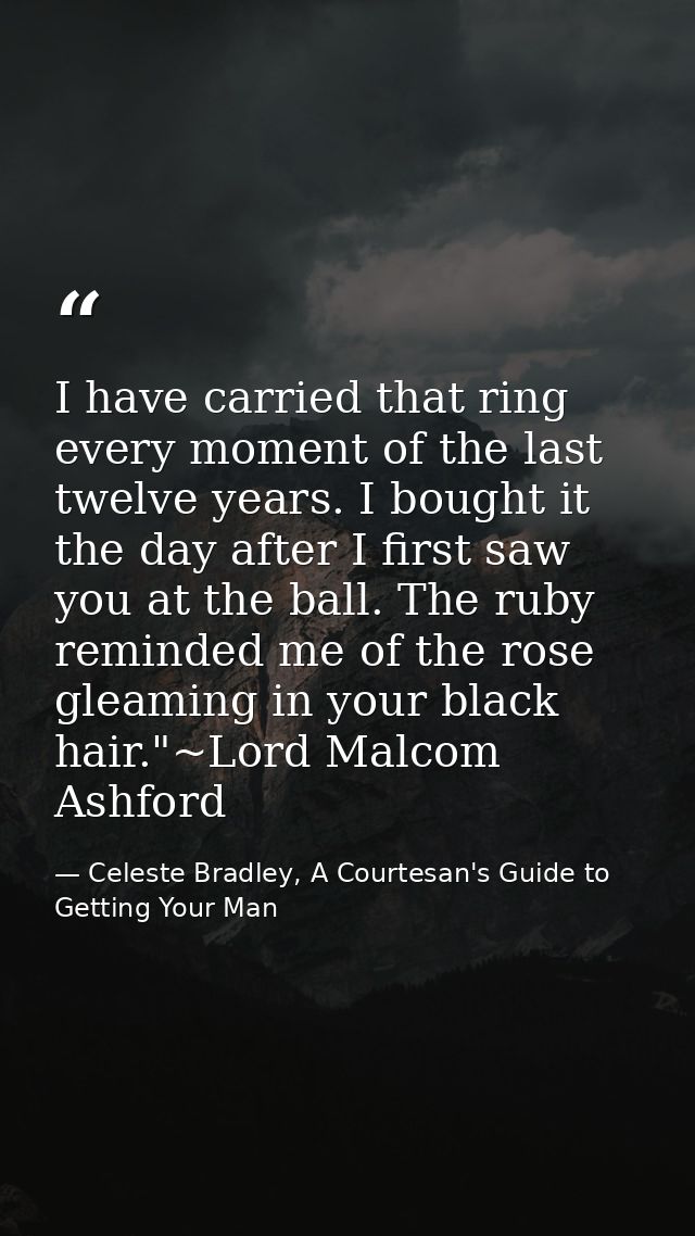 I have carried that ring every moment of the last twelve years. I bought it the day after I first saw you at the ball. T — Celeste Bradley, A Courtesan's Guide to Getting Your Man