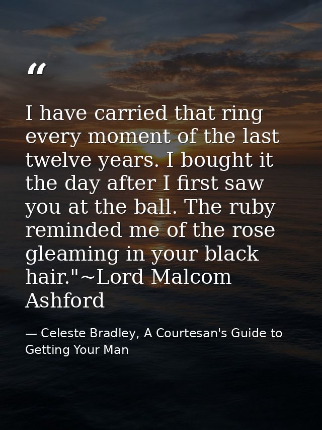 I have carried that ring every moment of the last twelve years. I bought it the day after I first saw you at the ball. T — Celeste Bradley, A Courtesan's Guide to Getting Your Man
