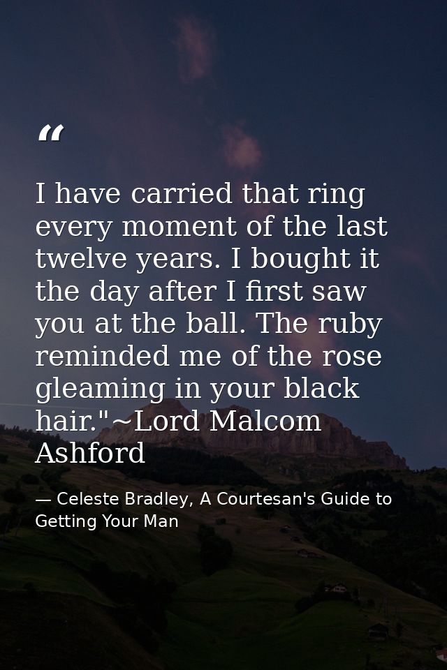 I have carried that ring every moment of the last twelve years. I bought it the day after I first saw you at the ball. T — Celeste Bradley, A Courtesan's Guide to Getting Your Man