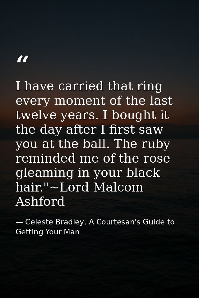 I have carried that ring every moment of the last twelve years. I bought it the day after I first saw you at the ball. T — Celeste Bradley, A Courtesan's Guide to Getting Your Man