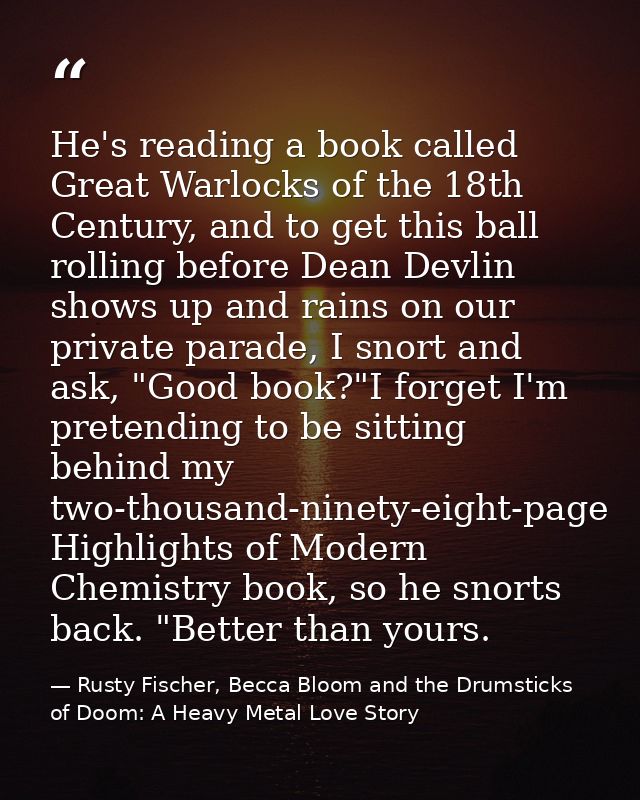 He's reading a book called Great Warlocks of the 18th Century, and to get this ball rolling before Dean Devlin shows up  — Rusty Fischer, Becca Bloom and the Drumsticks of Doom: A Heavy Metal Love Story