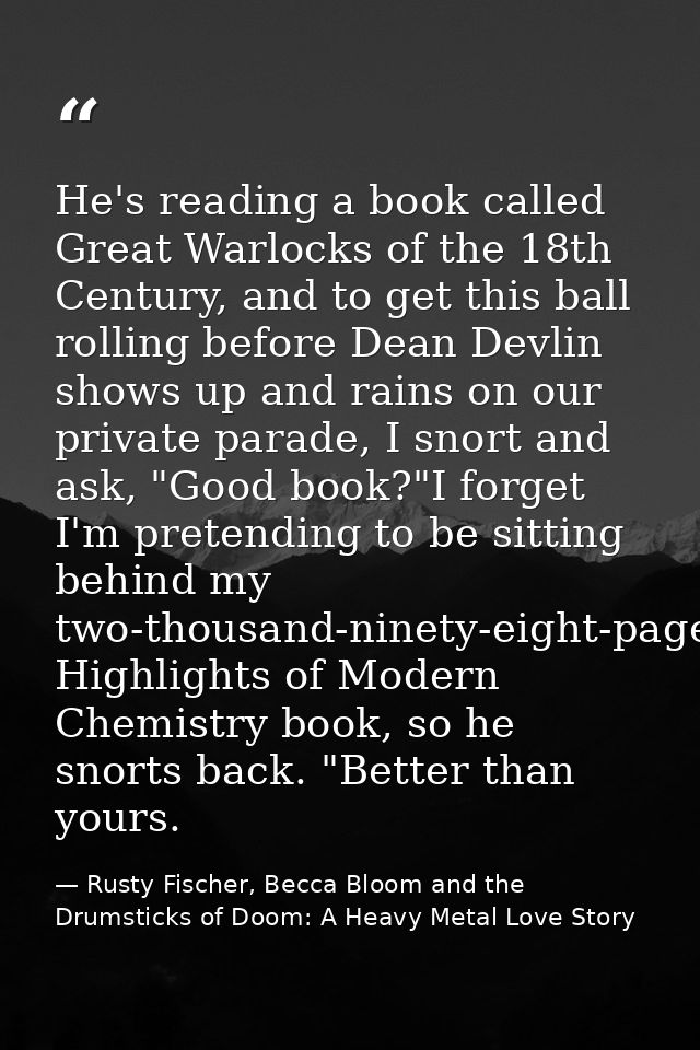 He's reading a book called Great Warlocks of the 18th Century, and to get this ball rolling before Dean Devlin shows up  — Rusty Fischer, Becca Bloom and the Drumsticks of Doom: A Heavy Metal Love Story