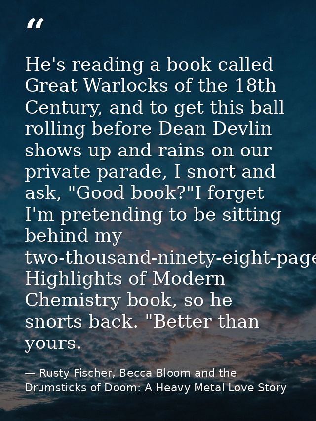 He's reading a book called Great Warlocks of the 18th Century, and to get this ball rolling before Dean Devlin shows up  — Rusty Fischer, Becca Bloom and the Drumsticks of Doom: A Heavy Metal Love Story