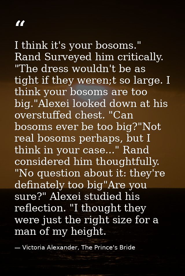 I think it's your bosoms." Rand Surveyed him critically. "The dress wouldn't be as tight if they weren;t so large. I thi — Victoria Alexander, The Prince's Bride