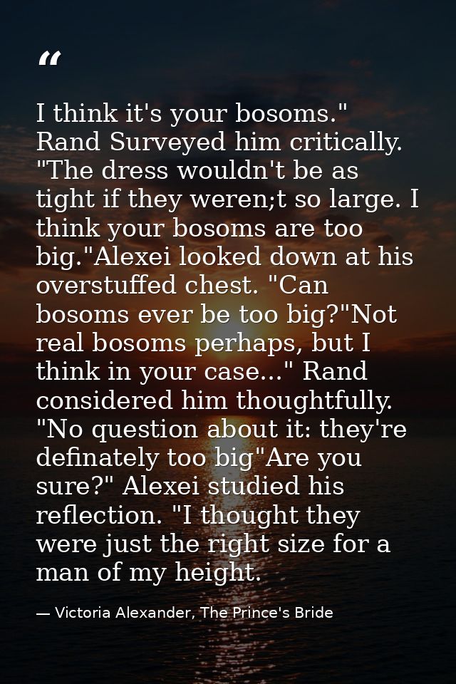 I think it's your bosoms." Rand Surveyed him critically. "The dress wouldn't be as tight if they weren;t so large. I thi — Victoria Alexander, The Prince's Bride