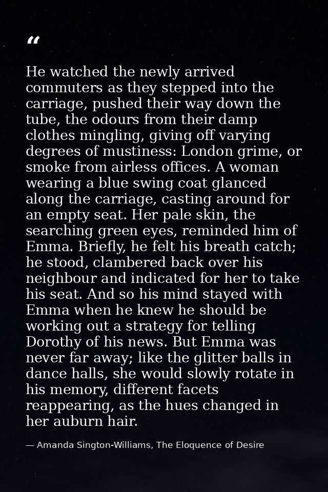 He watched the newly arrived commuters as they stepped into the carriage, pushed their way down the tube, the odours fro — Amanda Sington-Williams, The Eloquence of Desire