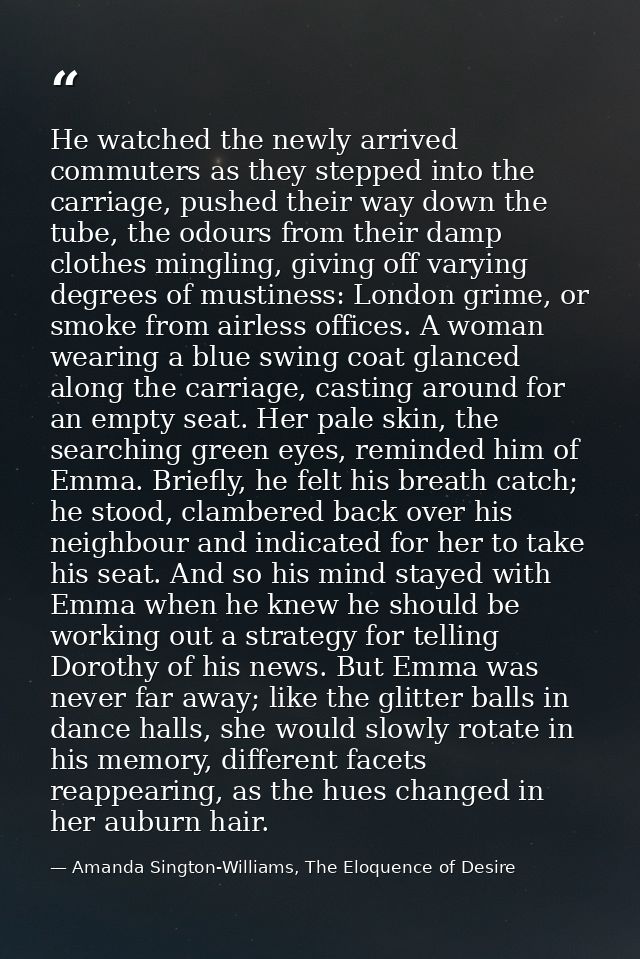 He watched the newly arrived commuters as they stepped into the carriage, pushed their way down the tube, the odours fro — Amanda Sington-Williams, The Eloquence of Desire