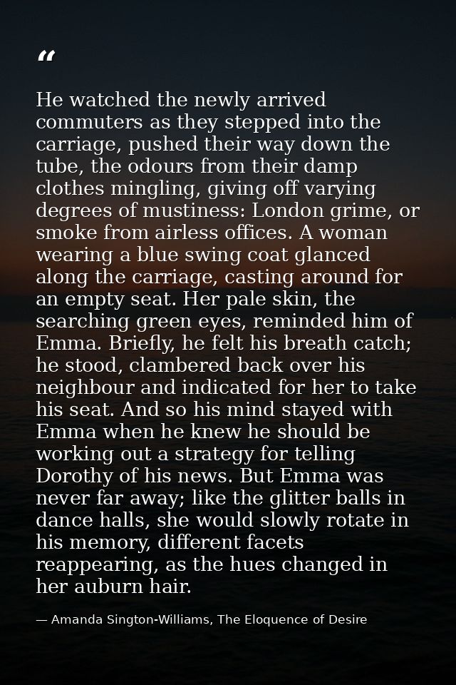He watched the newly arrived commuters as they stepped into the carriage, pushed their way down the tube, the odours fro — Amanda Sington-Williams, The Eloquence of Desire