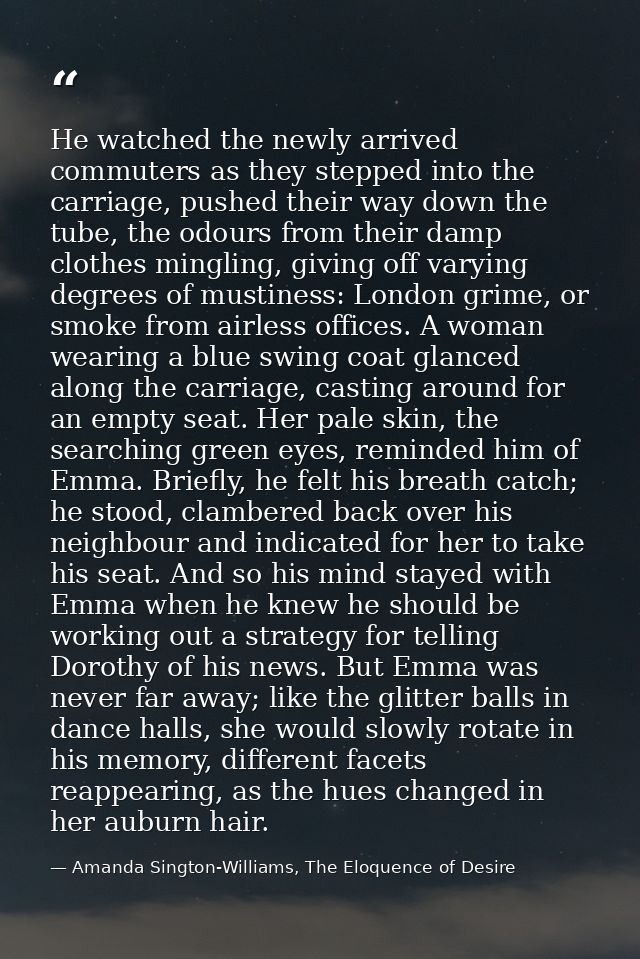 He watched the newly arrived commuters as they stepped into the carriage, pushed their way down the tube, the odours fro — Amanda Sington-Williams, The Eloquence of Desire