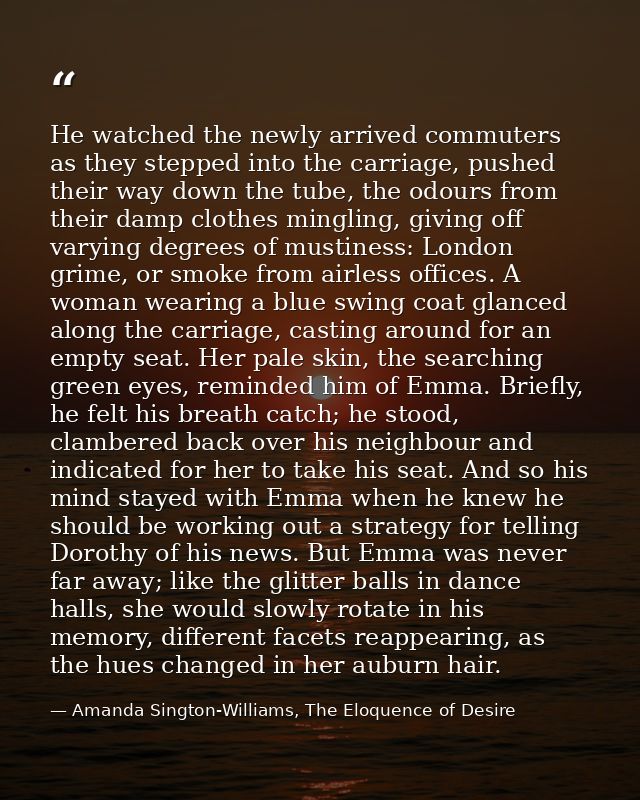 He watched the newly arrived commuters as they stepped into the carriage, pushed their way down the tube, the odours fro — Amanda Sington-Williams, The Eloquence of Desire