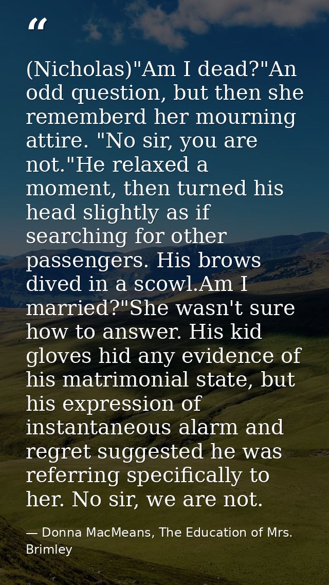 (Nicholas)"Am I dead?"An odd question, but then she rememberd her mourning attire. "No sir, you are not."He relaxed a mo — Donna MacMeans, The Education of Mrs. Brimley