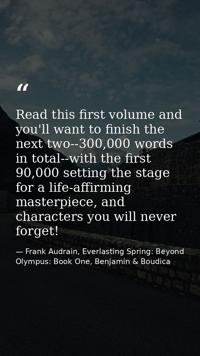 Read this first volume and you'll want to finish the next two--300,000 words in total--with the first 90,000 setting the — Frank Audrain, Everlasting Spring: Beyond Olympus: Book One, Benjamin & Boudica