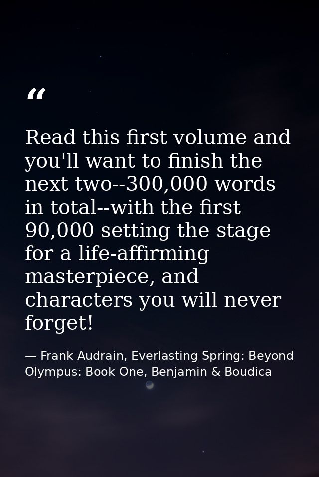 Read this first volume and you'll want to finish the next two--300,000 words in total--with the first 90,000 setting the — Frank Audrain, Everlasting Spring: Beyond Olympus: Book One, Benjamin & Boudica