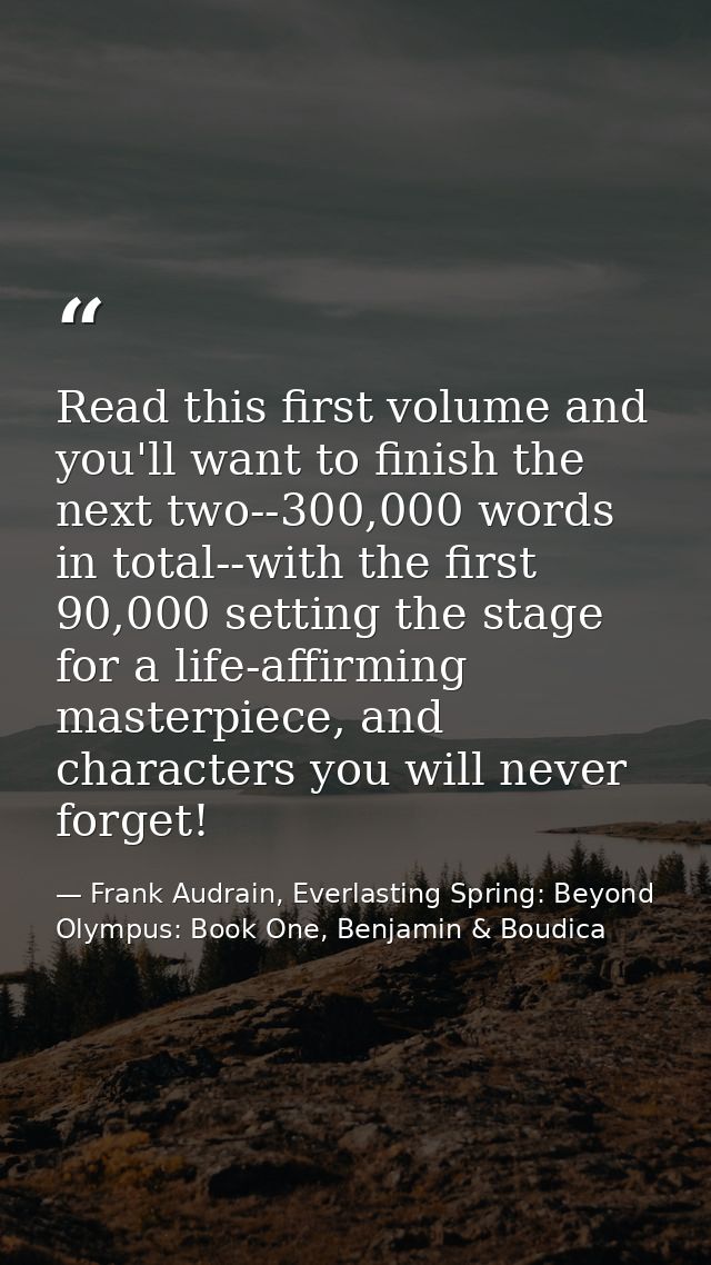 Read this first volume and you'll want to finish the next two--300,000 words in total--with the first 90,000 setting the — Frank Audrain, Everlasting Spring: Beyond Olympus: Book One, Benjamin & Boudica