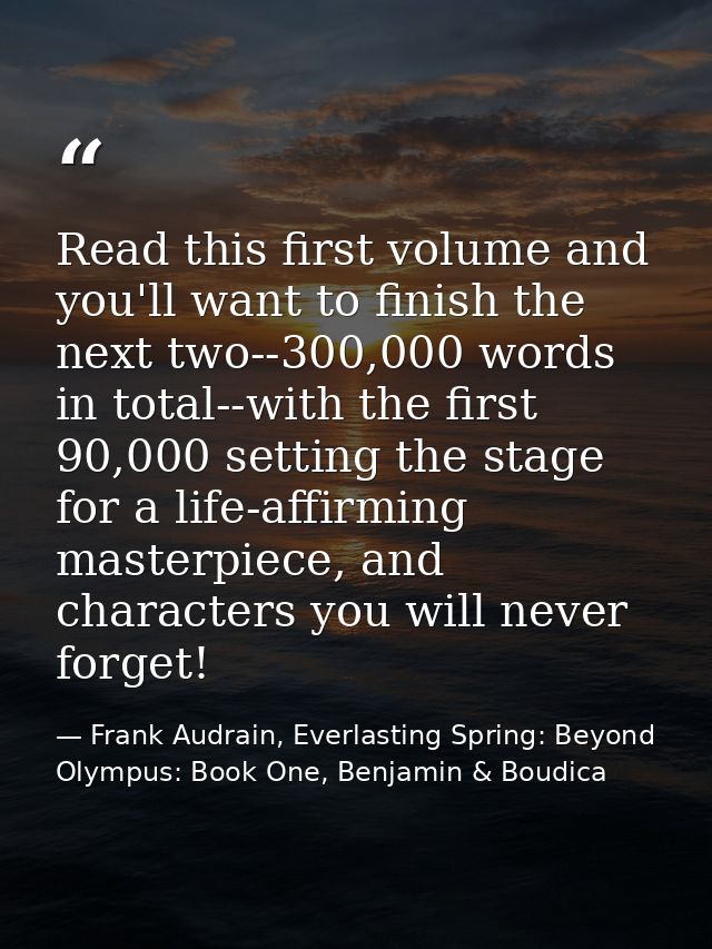 Read this first volume and you'll want to finish the next two--300,000 words in total--with the first 90,000 setting the — Frank Audrain, Everlasting Spring: Beyond Olympus: Book One, Benjamin & Boudica