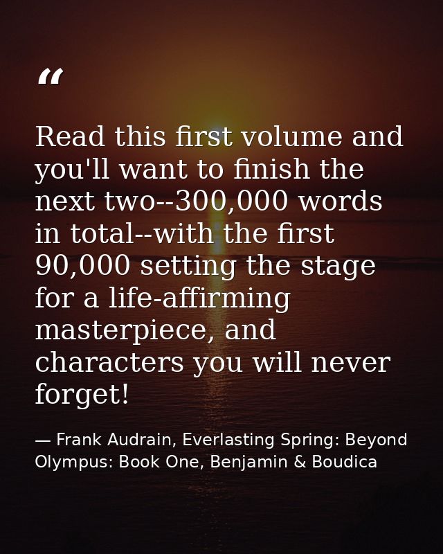 Read this first volume and you'll want to finish the next two--300,000 words in total--with the first 90,000 setting the — Frank Audrain, Everlasting Spring: Beyond Olympus: Book One, Benjamin & Boudica
