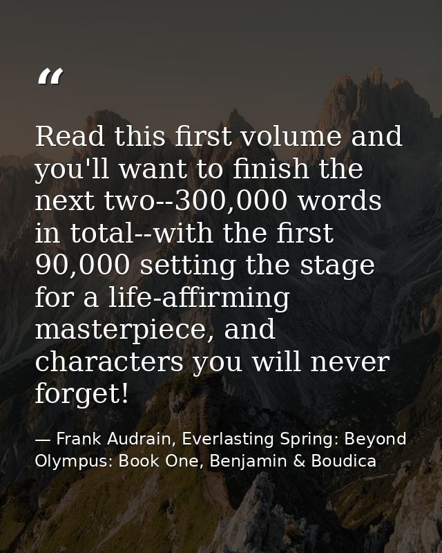 Read this first volume and you'll want to finish the next two--300,000 words in total--with the first 90,000 setting the — Frank Audrain, Everlasting Spring: Beyond Olympus: Book One, Benjamin & Boudica