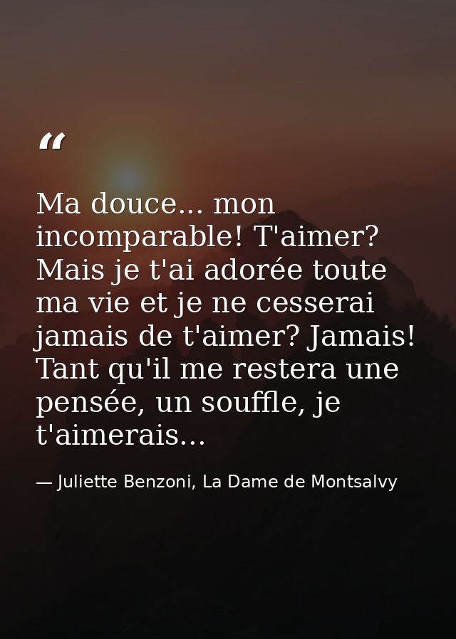 Ma douce... mon incomparable! T'aimer? Mais je t'ai adorée toute ma vie et je ne cesserai jamais de t'aimer? Jamais! Tan — Juliette Benzoni, La Dame de Montsalvy