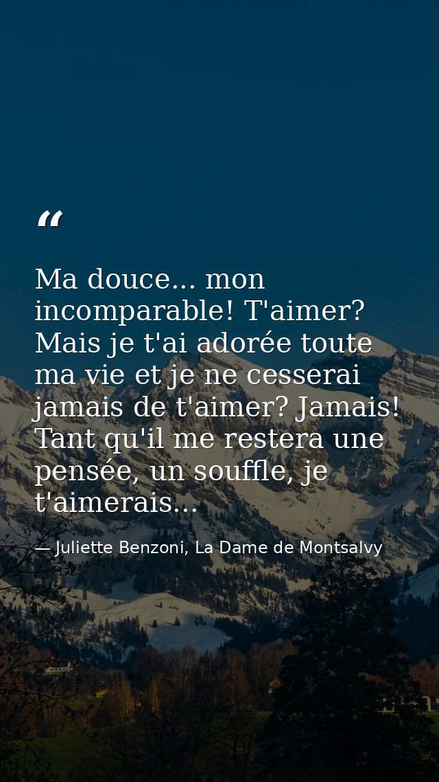 Ma douce... mon incomparable! T'aimer? Mais je t'ai adorée toute ma vie et je ne cesserai jamais de t'aimer? Jamais! Tan — Juliette Benzoni, La Dame de Montsalvy