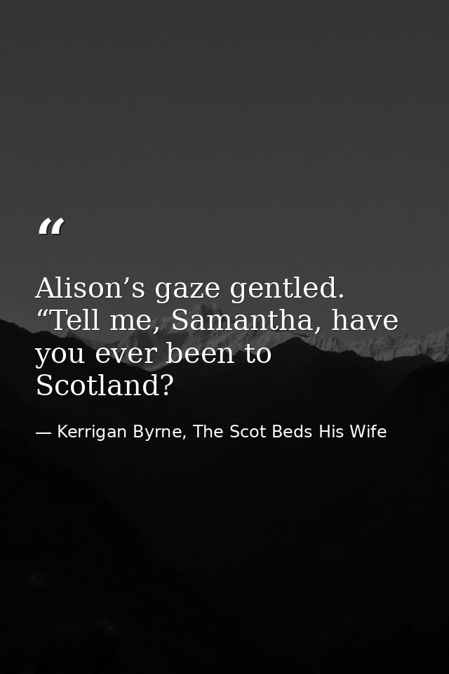 Alison’s gaze gentled. “Tell me, Samantha, have you ever been to Scotland? — Kerrigan Byrne, The Scot Beds His Wife