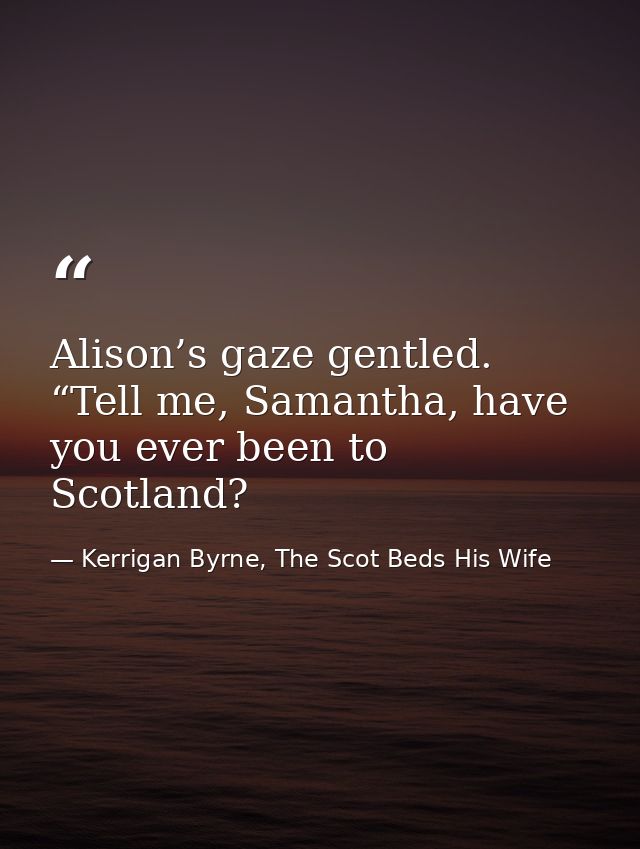 Alison’s gaze gentled. “Tell me, Samantha, have you ever been to Scotland? — Kerrigan Byrne, The Scot Beds His Wife