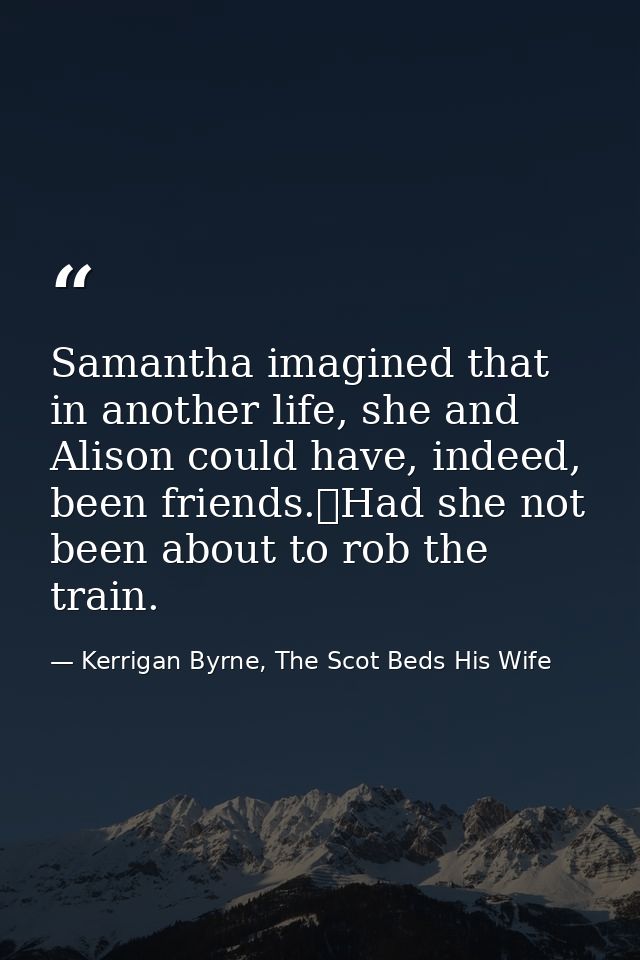 Samantha imagined that in another life, she and Alison could have, indeed, been friends.	Had she not been about to rob t — Kerrigan Byrne, The Scot Beds His Wife