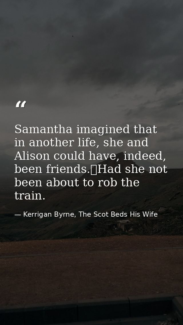 Samantha imagined that in another life, she and Alison could have, indeed, been friends.	Had she not been about to rob t — Kerrigan Byrne, The Scot Beds His Wife