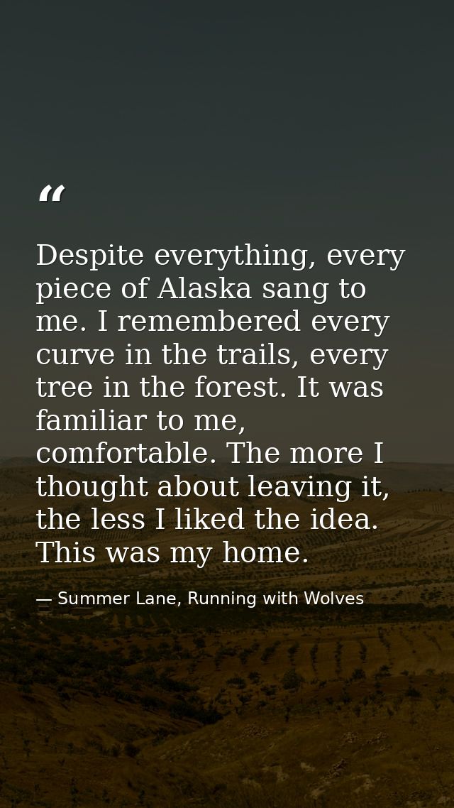 Despite everything, every piece of Alaska sang to me. I remembered every curve in the trails, every tree in the forest.  — Summer Lane, Running with Wolves