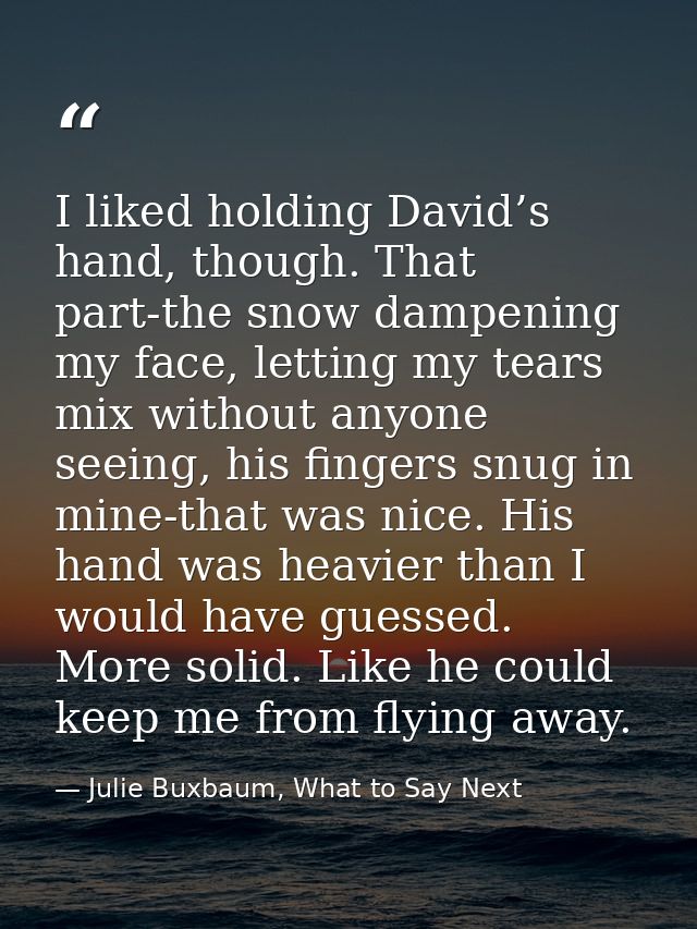 I liked holding David’s hand, though. That part-the snow dampening my face, letting my tears mix without anyone seeing,  — Julie Buxbaum, What to Say Next