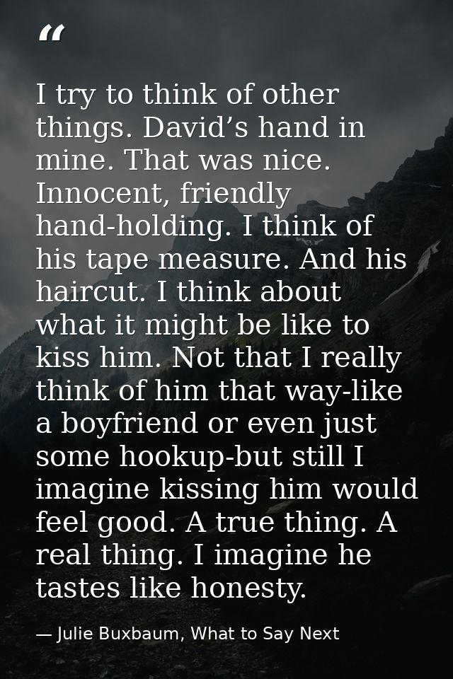 I try to think of other things. David’s hand in mine. That was nice. Innocent, friendly hand-holding. I think of his tap — Julie Buxbaum, What to Say Next