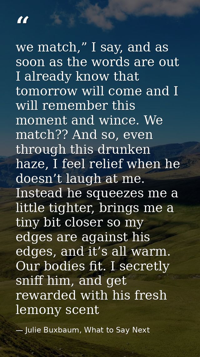 we match,” I say, and as soon as the words are out I already know that tomorrow will come and I will remember this momen — Julie Buxbaum, What to Say Next